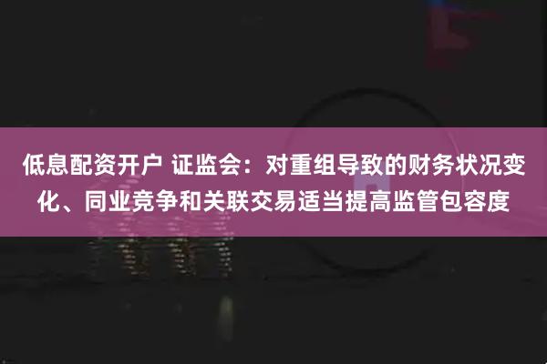 低息配资开户 证监会：对重组导致的财务状况变化、同业竞争和关联交易适当提高监管包容度