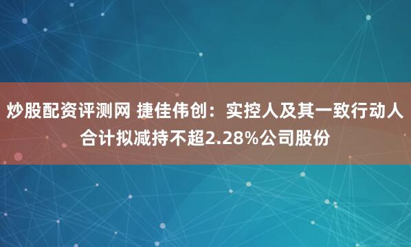 炒股配资评测网 捷佳伟创：实控人及其一致行动人合计拟减持不超2.28%公司股份