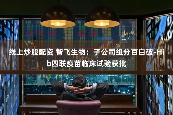 线上炒股配资 智飞生物：子公司组分百白破-Hib四联疫苗临床试验获批
