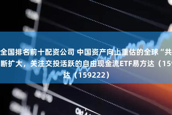 全国排名前十配资公司 中国资产向上重估的全球“共识”不断扩大，关注交投活跃的自由现金流ETF易方达（159222）