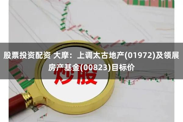 股票投资配资 大摩：上调太古地产(01972)及领展房产基金(00823)目标价