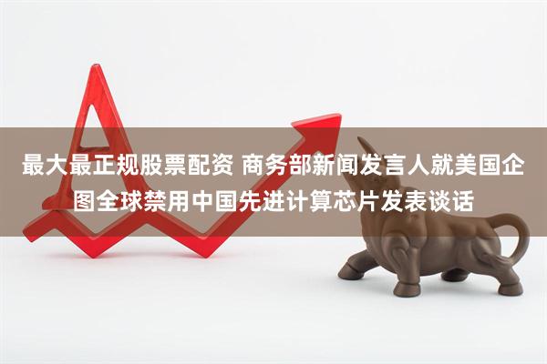 最大最正规股票配资 商务部新闻发言人就美国企图全球禁用中国先进计算芯片发表谈话
