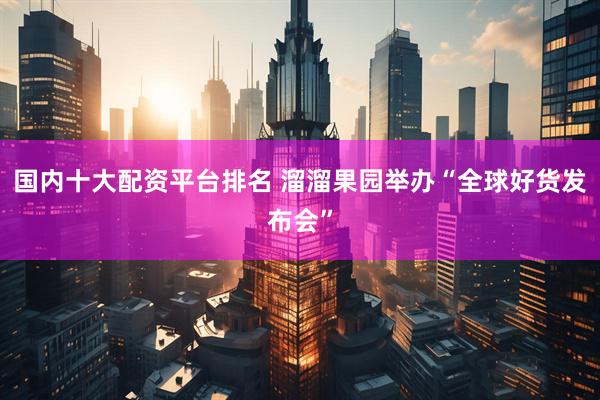 国内十大配资平台排名 溜溜果园举办“全球好货发布会”