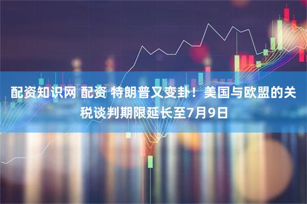 配资知识网 配资 特朗普又变卦！美国与欧盟的关税谈判期限延长至7月9日