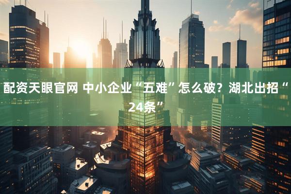 配资天眼官网 中小企业“五难”怎么破？湖北出招“24条”