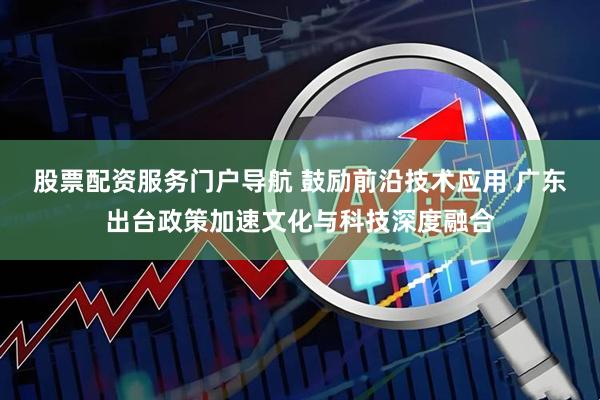 股票配资服务门户导航 鼓励前沿技术应用 广东出台政策加速文化与科技深度融合