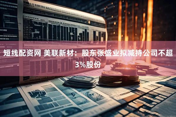 短线配资网 美联新材：股东张盛业拟减持公司不超3%股份