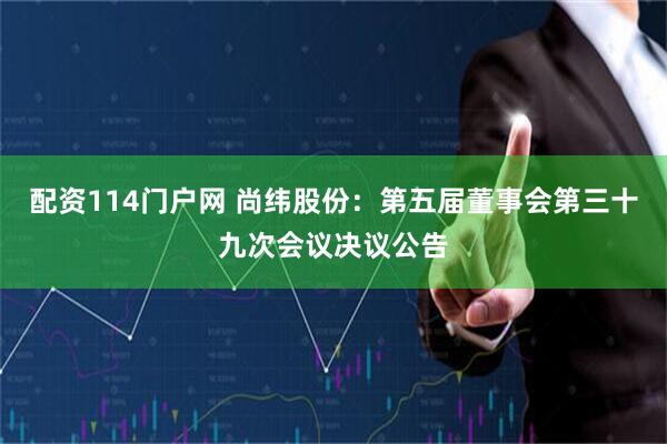 配资114门户网 尚纬股份：第五届董事会第三十九次会议决议公告