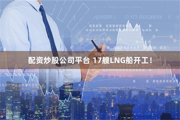 配资炒股公司平台 17艘LNG船开工！