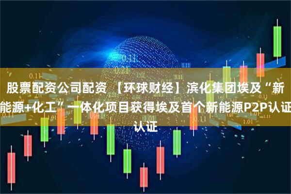 股票配资公司配资 【环球财经】滨化集团埃及“新能源+化工”一体化项目获得埃及首个新能源P2P认证