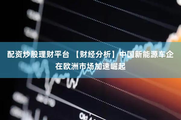 配资炒股理财平台 【财经分析】中国新能源车企在欧洲市场加速崛起