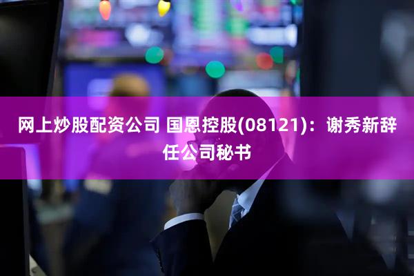 网上炒股配资公司 国恩控股(08121)：谢秀新辞任公司秘书