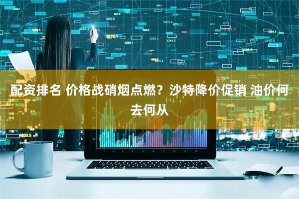 配资排名 价格战硝烟点燃？沙特降价促销 油价何去何从