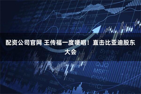 配资公司官网 王传福一度哽咽！直击比亚迪股东大会