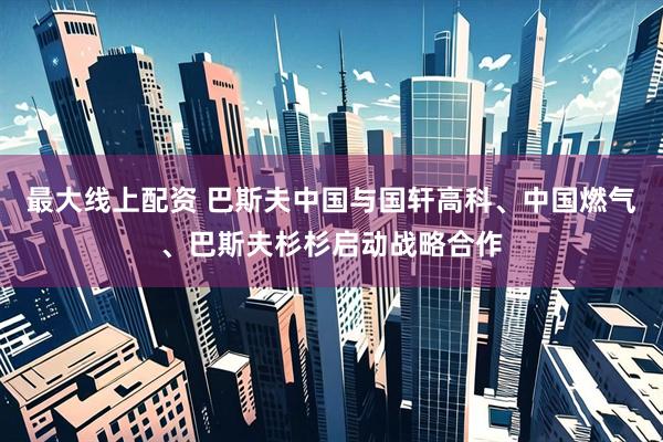 最大线上配资 巴斯夫中国与国轩高科、中国燃气、巴斯夫杉杉启动战略合作