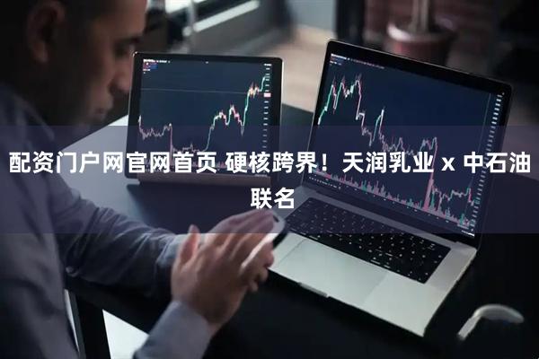 配资门户网官网首页 硬核跨界！天润乳业 x 中石油 联名