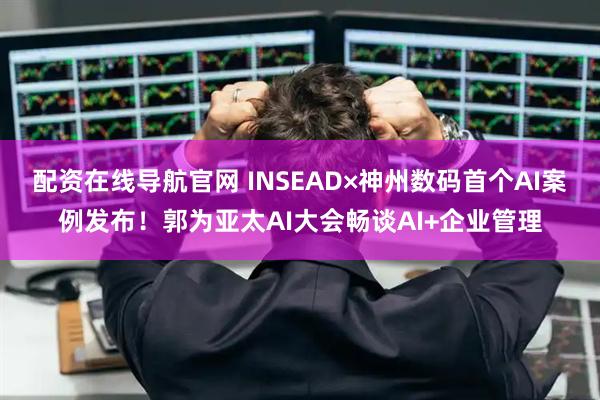 配资在线导航官网 INSEAD×神州数码首个AI案例发布！郭为亚太AI大会畅谈AI+企业管理