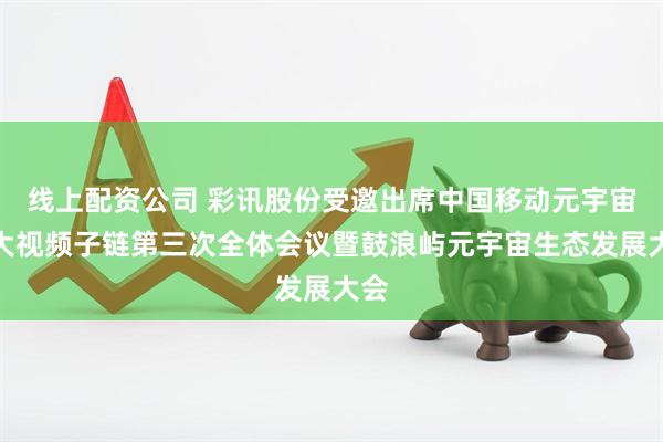 线上配资公司 彩讯股份受邀出席中国移动元宇宙和大视频子链第三次全体会议暨鼓浪屿元宇宙生态发展大会