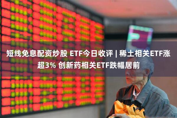 短线免息配资炒股 ETF今日收评 | 稀土相关ETF涨超3% 创新药相关ETF跌幅居前