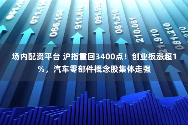 场内配资平台 沪指重回3400点！创业板涨超1％，汽车零部件概念股集体走强