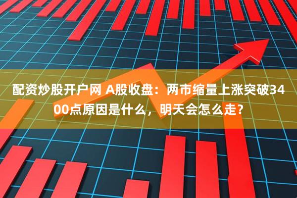 配资炒股开户网 A股收盘：两市缩量上涨突破3400点原因是什么，明天会怎么走？