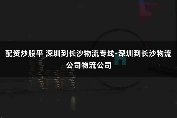 配资炒股平 深圳到长沙物流专线-深圳到长沙物流公司物流公司