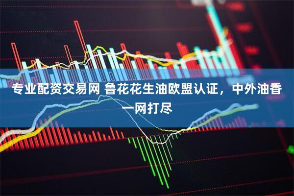 专业配资交易网 鲁花花生油欧盟认证，中外油香一网打尽