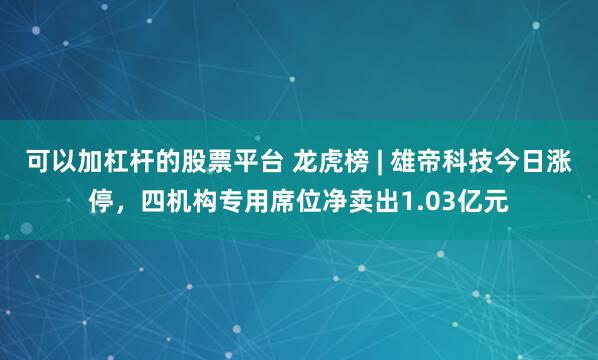 可以加杠杆的股票平台 龙虎榜 | 雄帝科技今日涨停，四机构专用席位净卖出1.03亿元