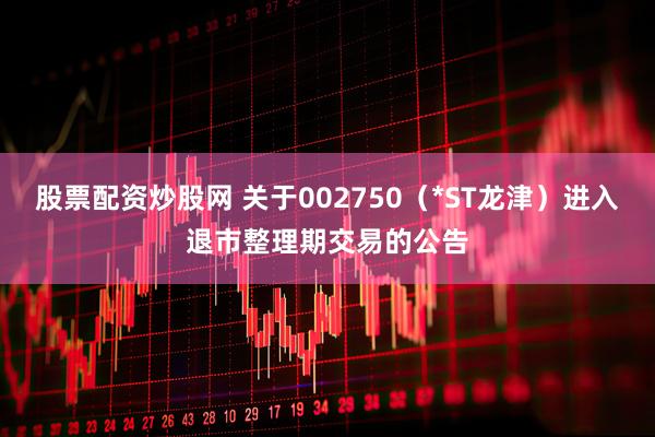 股票配资炒股网 关于002750（*ST龙津）进入退市整理期交易的公告