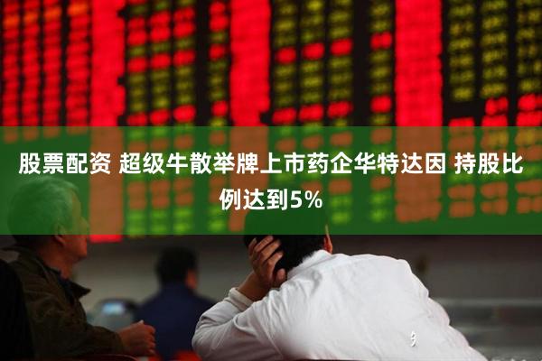 股票配资 超级牛散举牌上市药企华特达因 持股比例达到5%