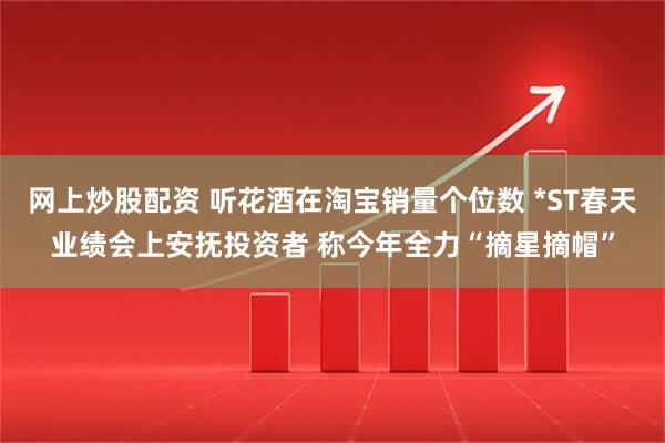 网上炒股配资 听花酒在淘宝销量个位数 *ST春天业绩会上安抚投资者 称今年全力“摘星摘帽”