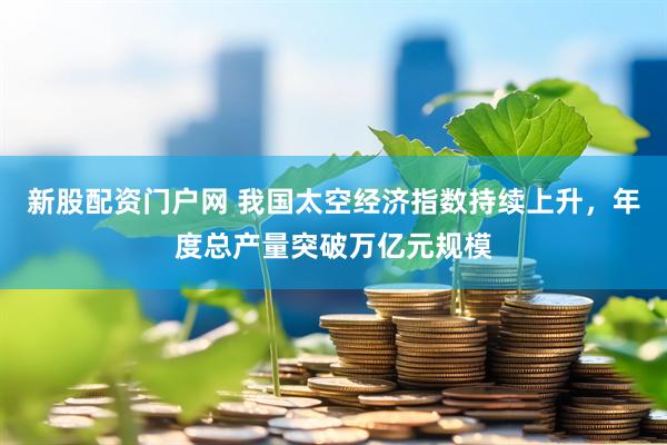 新股配资门户网 我国太空经济指数持续上升，年度总产量突破万亿元规模