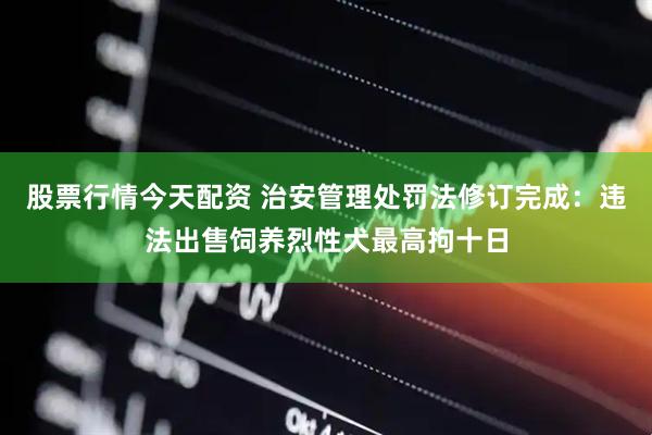 股票行情今天配资 治安管理处罚法修订完成：违法出售饲养烈性犬最高拘十日