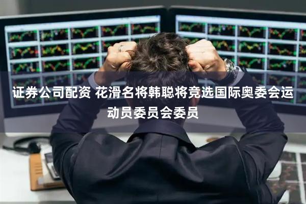 证券公司配资 花滑名将韩聪将竞选国际奥委会运动员委员会委员