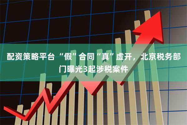 配资策略平台 “假”合同“真”虚开，北京税务部门曝光3起涉税案件