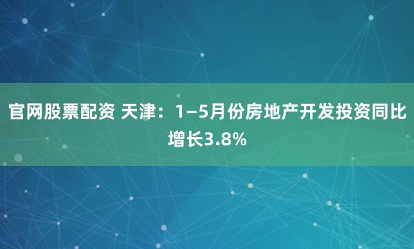 官网股票配资 天津：1—5月份房地产开发投资同比增长3.8%