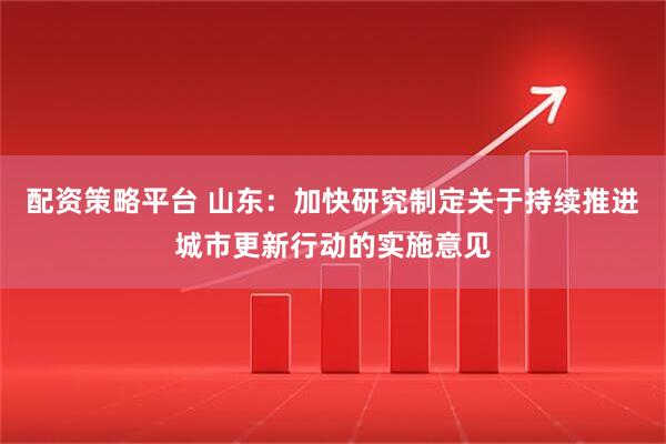配资策略平台 山东：加快研究制定关于持续推进城市更新行动的实施意见