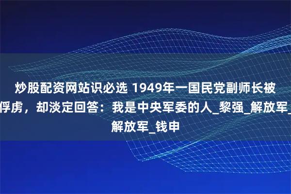 炒股配资网站识必选 1949年一国民党副师长被我军俘虏，却淡定回答：我是中央军委的人_黎强_解放军_钱申