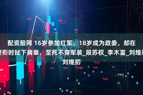 配资股网 16岁参加红军，18岁成为政委，却在授衔时扯下肩章，至死不穿军装_段苏权_李木富_刘维初