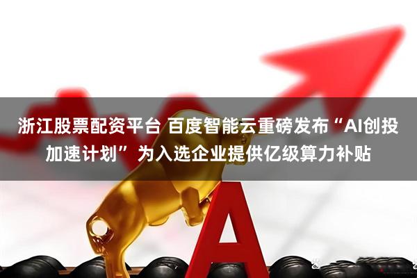 浙江股票配资平台 百度智能云重磅发布“AI创投加速计划” 为入选企业提供亿级算力补贴