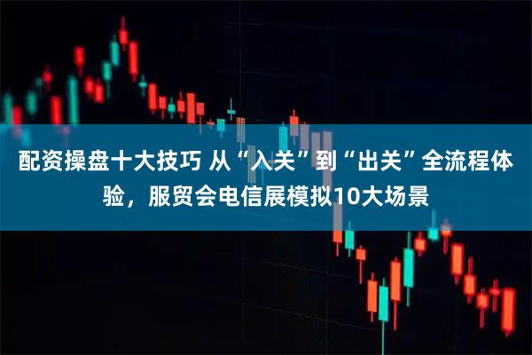 配资操盘十大技巧 从“入关”到“出关”全流程体验，服贸会电信展模拟10大场景