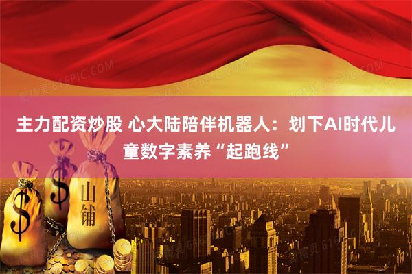 主力配资炒股 心大陆陪伴机器人：划下AI时代儿童数字素养“起跑线”