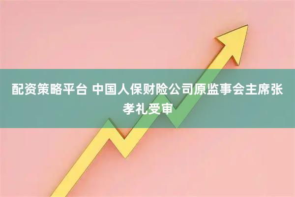 配资策略平台 中国人保财险公司原监事会主席张孝礼受审