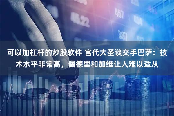 可以加杠杆的炒股软件 宫代大圣谈交手巴萨：技术水平非常高，佩德里和加维让人难以适从
