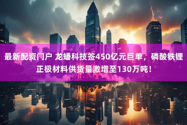 最新配资门户 龙蟠科技签450亿元巨单，磷酸铁锂正极材料供货量激增至130万吨！